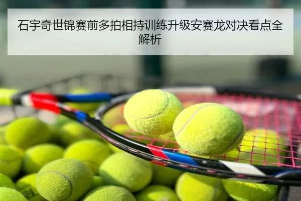 石宇奇世锦赛前多拍相持训练升级安赛龙对决看点全解析